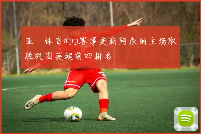 亚愽体育app赛事更新阿森纳主场取胜巩固英超前四排名