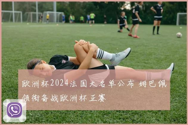 欧洲杯2024法国大名单公布 姆巴佩领衔备战欧洲杯正赛