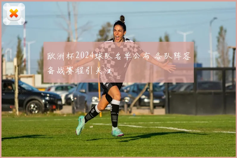欧洲杯2024球队名单公布 各队阵容备战赛程引关注