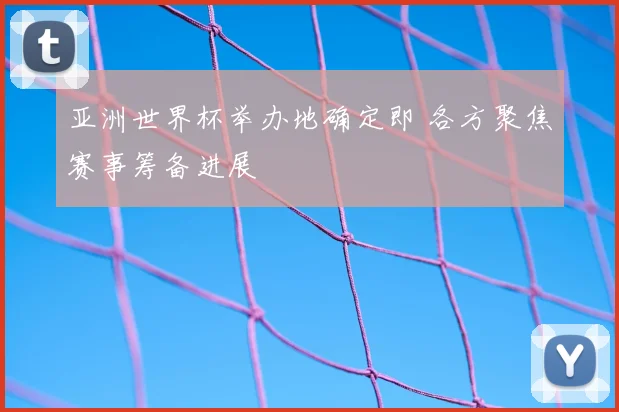 亚洲世界杯举办地确定即 各方聚焦赛事筹备进展