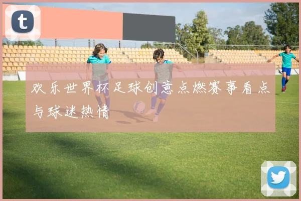欢乐世界杯足球创意点燃赛事看点与球迷热情