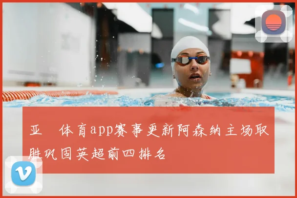 亚愽体育app赛事更新阿森纳主场取胜巩固英超前四排名