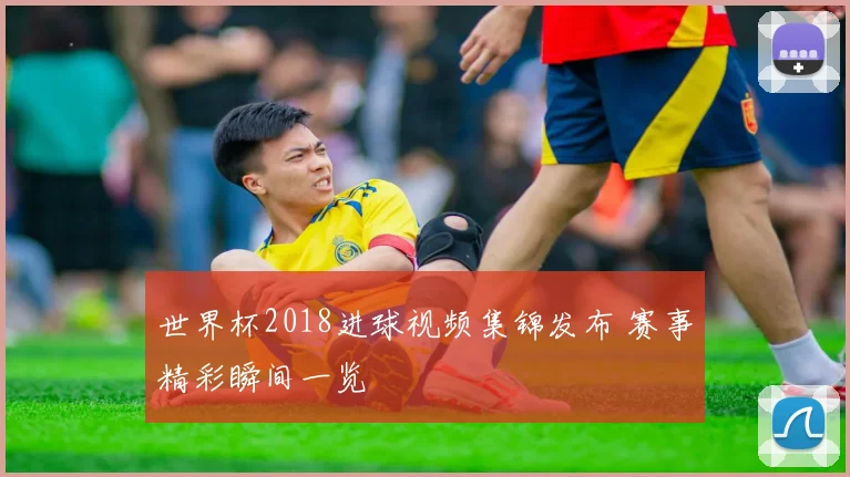 世界杯2018进球视频集锦发布 赛事精彩瞬间一览