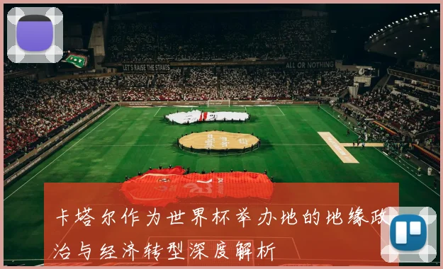 卡塔尔作为世界杯举办地的地缘政治与经济转型深度解析