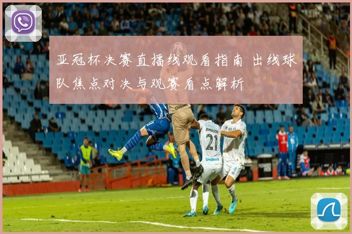 亚冠杯决赛直播线观看指南 出线球队焦点对决与观赛看点解析