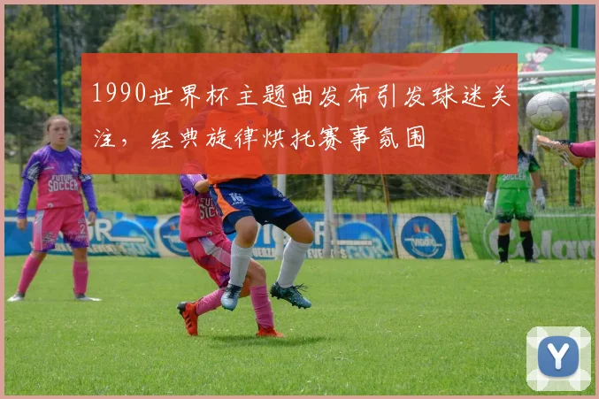 1990世界杯主题曲发布引发球迷关注，经典旋律烘托赛事氛围