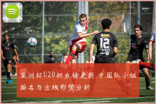 亚洲杯U20积分榜更新 中国队小组排名与出线形势分析