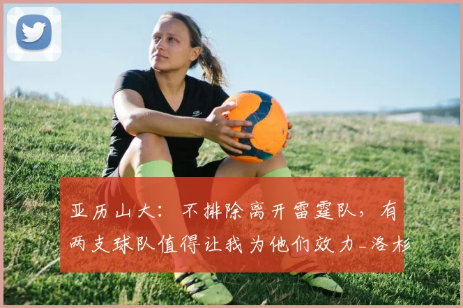 亚历山大：不排除离开雷霆队，有两支球队值得让我为他们效力_洛杉矶快船_马刺_1