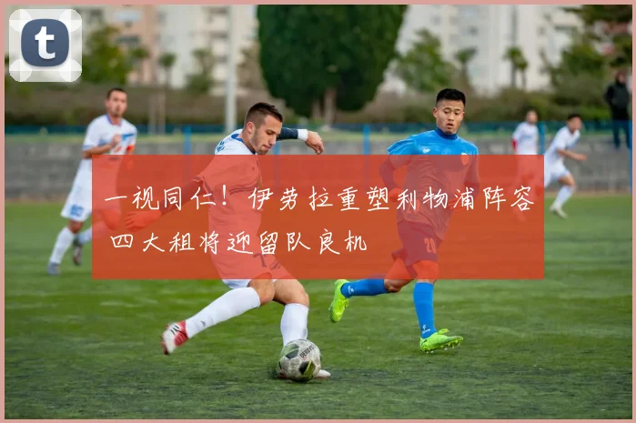 一视同仁!伊劳拉重塑利物浦阵容 四大租将迎留队良机