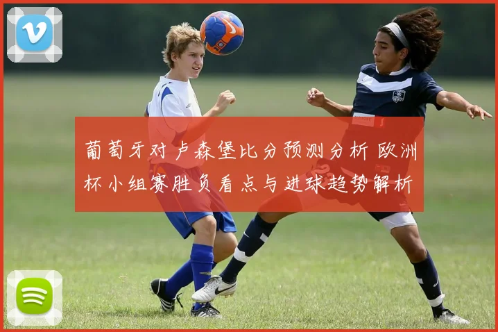 葡萄牙对卢森堡比分预测分析 欧洲杯小组赛胜负看点与进球趋势解析