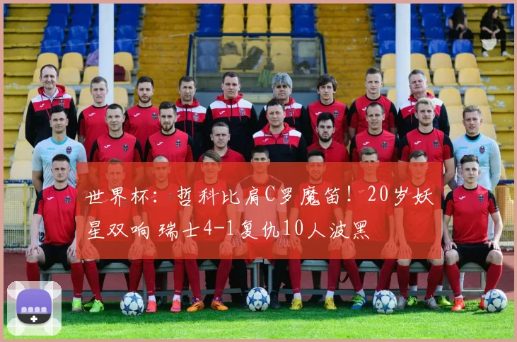 世界杯:哲科比肩C罗魔笛!20岁妖星双响 瑞士4-1复仇10人波黑