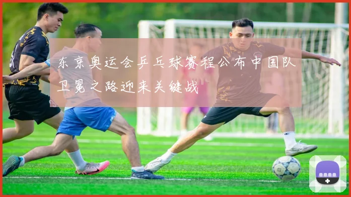 东京奥运会乒乓球赛程公布中国队卫冕之路迎来关键战