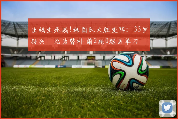 出线生死战!韩国队大胆变阵：33岁孙兴慜沦为替补 前2轮0球丢单刀