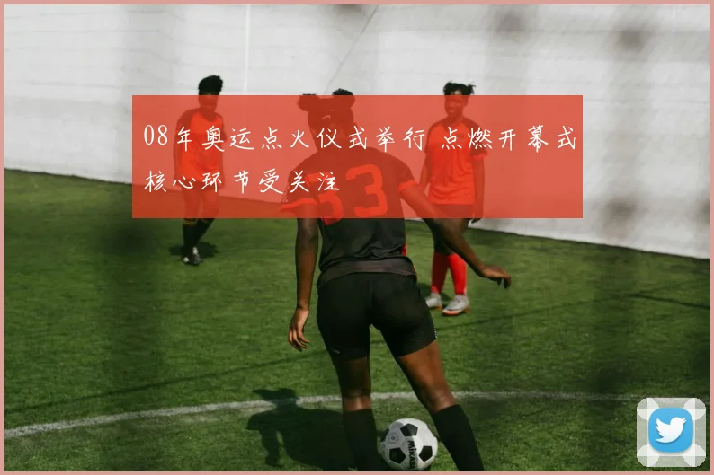 08年奥运点火仪式举行 点燃开幕式核心环节受关注