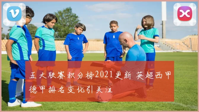 五大联赛积分榜2021更新 英超西甲德甲排名变化引关注