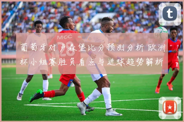 葡萄牙对卢森堡比分预测分析 欧洲杯小组赛胜负看点与进球趋势解析