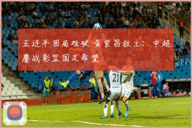 五连平困局难破 黄紫昌救主：中超鏖战彰显国足希望