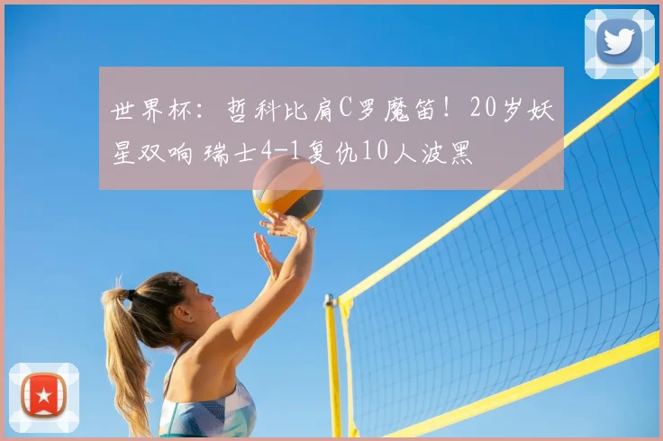 世界杯：哲科比肩C罗魔笛！20岁妖星双响 瑞士4-1复仇10人波黑