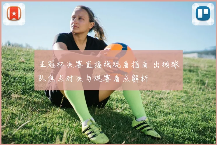 亚冠杯决赛直播线观看指南 出线球队焦点对决与观赛看点解析