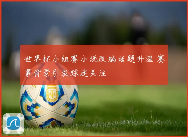 世界杯小组赛小说改编话题升温 赛事背景引发球迷关注