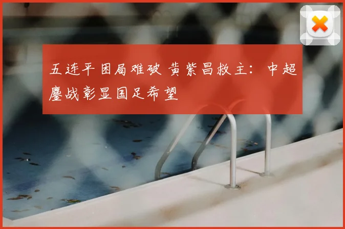 五连平困局难破 黄紫昌救主:中超鏖战彰显国足希望