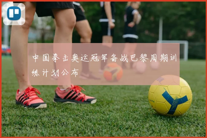 中国拳击奥运冠军备战巴黎周期训练计划公布