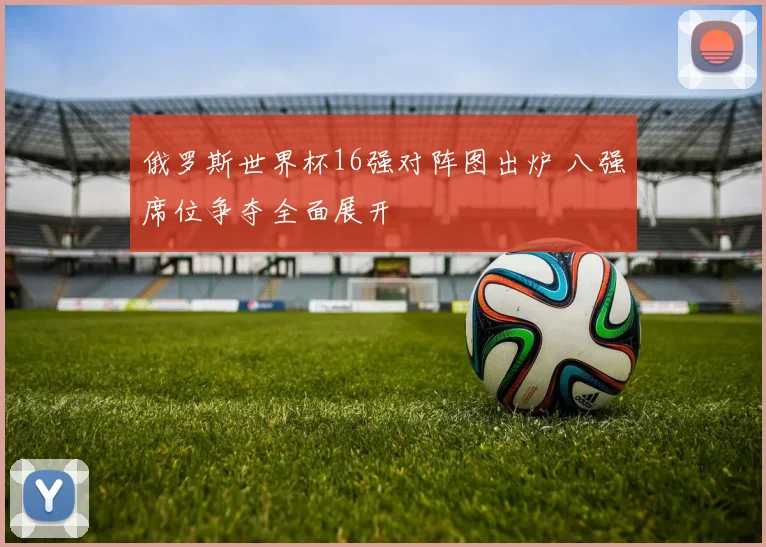 俄罗斯世界杯16强对阵图出炉 八强席位争夺全面展开