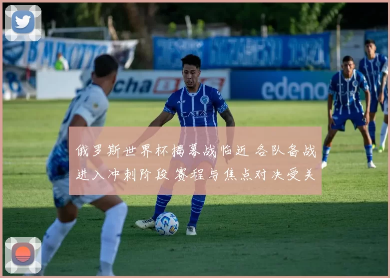 俄罗斯世界杯揭幕战临近 各队备战进入冲刺阶段 赛程与焦点对决受关注