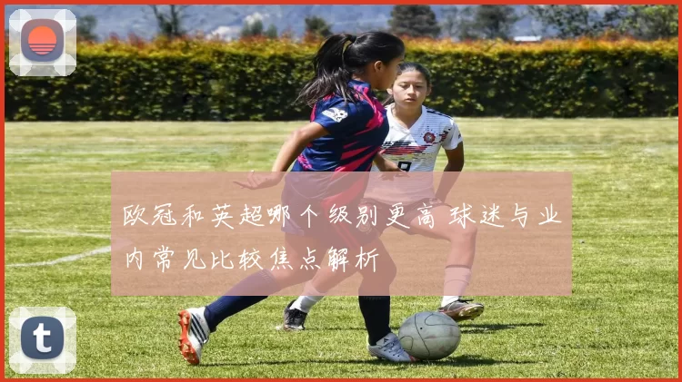 欧冠和英超哪个级别更高 球迷与业内常见比较焦点解析