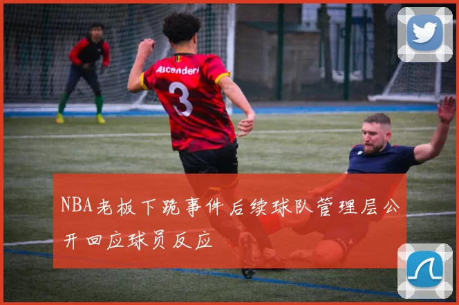 NBA老板下跪事件后续球队管理层公开回应球员反应