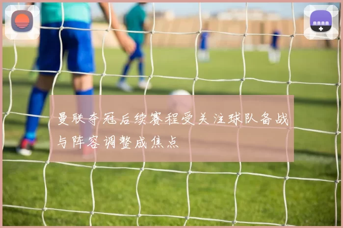 曼联夺冠后续赛程受关注球队备战与阵容调整成焦点