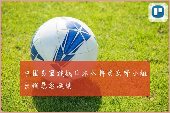 中国男篮迎战日本队再度交锋小组出线悬念延续