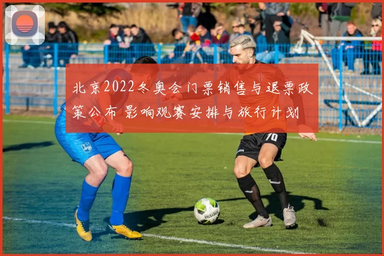 北京2022冬奥会门票销售与退票政策公布 影响观赛安排与旅行计划