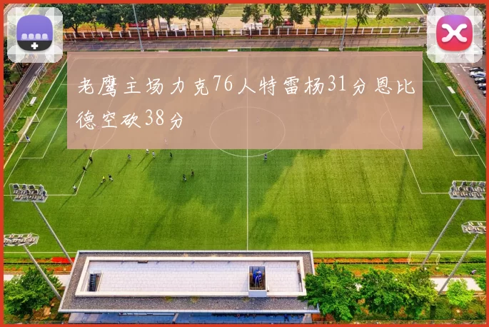 老鹰主场力克76人特雷杨31分恩比德空砍38分