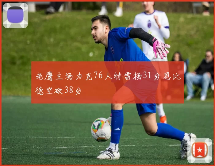 老鹰主场力克76人特雷杨31分恩比德空砍38分