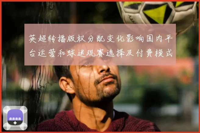 英超转播版权分配变化影响国内平台运营和球迷观赛选择及付费模式