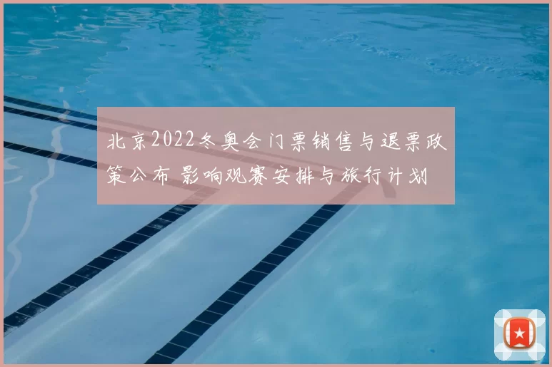 北京2022冬奥会门票销售与退票政策公布 影响观赛安排与旅行计划