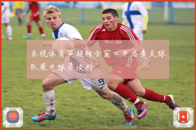 乐视体育英超转会窗口开启多支球队展开球员谈判