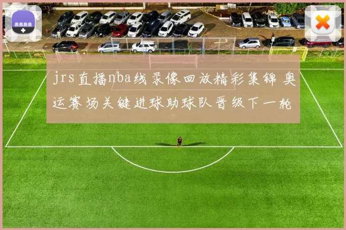 jrs直播nba线录像回放精彩集锦 奥运赛场关键进球助球队晋级下一轮