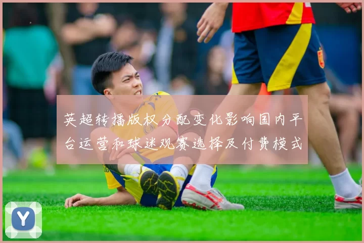英超转播版权分配变化影响国内平台运营和球迷观赛选择及付费模式