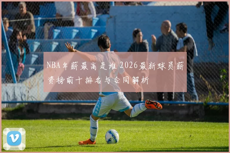 NBA年薪最高是谁 2026最新球员薪资榜前十排名与合同解析