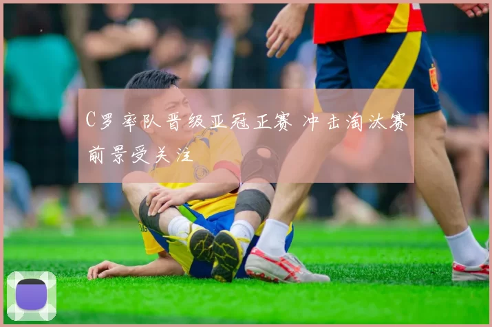 C罗率队晋级亚冠正赛 冲击淘汰赛前景受关注