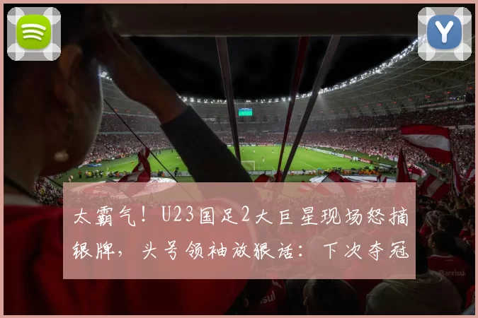 太霸气!U23国足2大巨星现场怒摘银牌,头号领袖放狠话:下次夺冠
