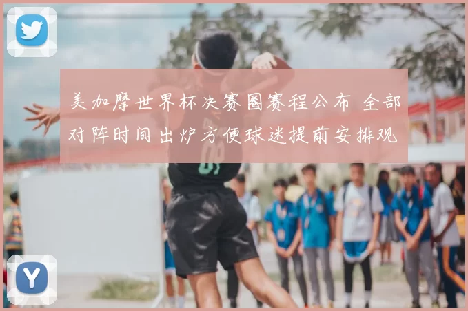 美加摩世界杯决赛圈赛程公布 全部对阵时间出炉方便球迷提前安排观看