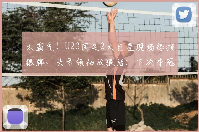 太霸气！U23国足2大巨星现场怒摘银牌，头号领袖放狠话：下次夺冠