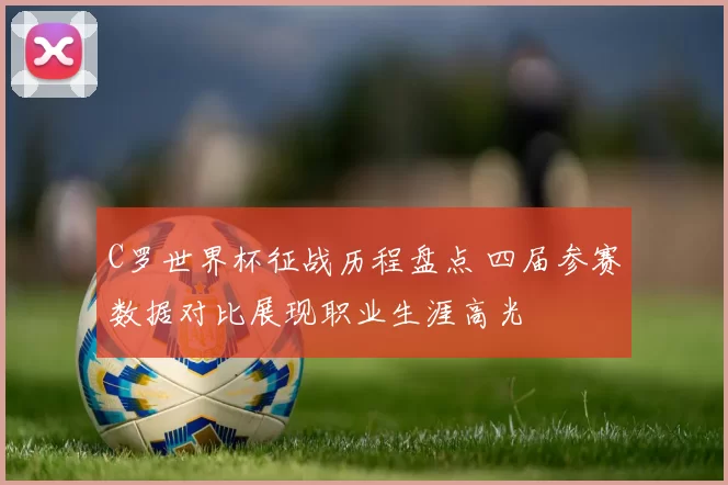 C罗世界杯征战历程盘点 四届参赛数据对比展现职业生涯高光