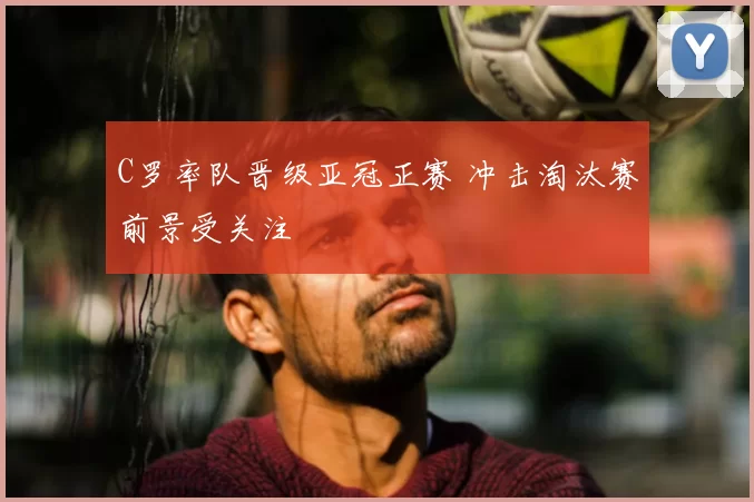C罗率队晋级亚冠正赛 冲击淘汰赛前景受关注