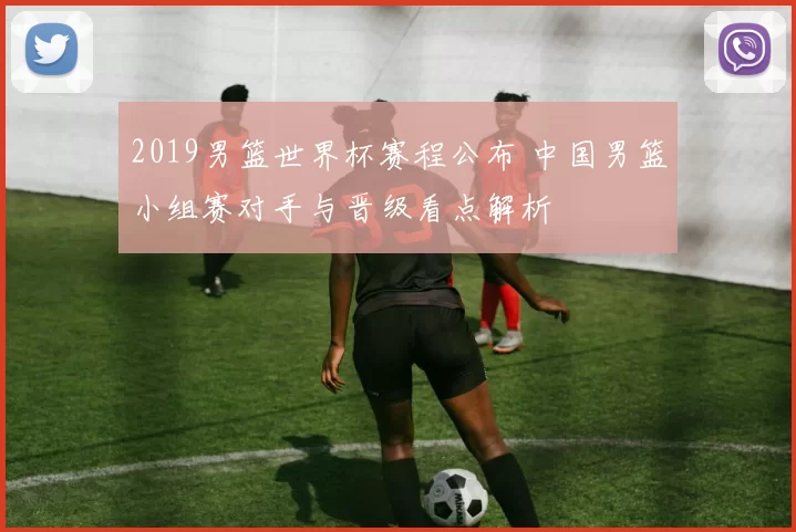 2019男篮世界杯赛程公布 中国男篮小组赛对手与晋级看点解析