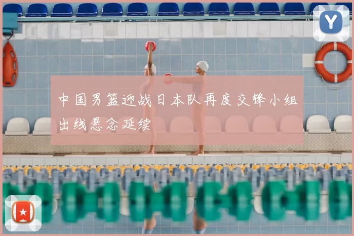 中国男篮迎战日本队再度交锋小组出线悬念延续