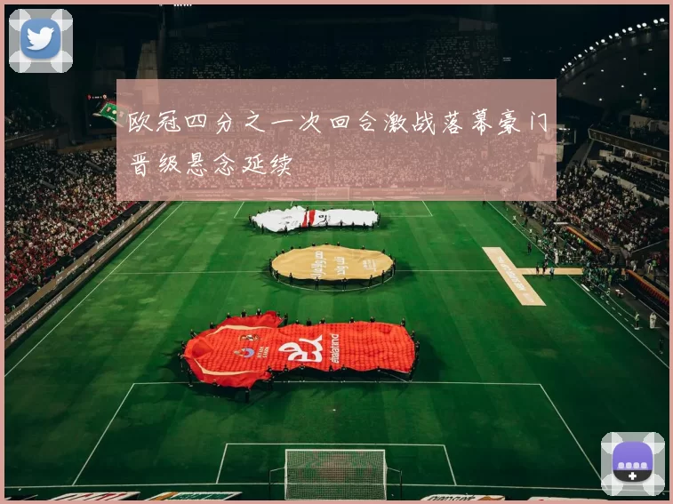 欧冠四分之一次回合激战落幕豪门晋级悬念延续